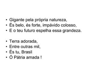 Gigante pela própria natureza, És belo, és forte, impávido colosso, E o teu futuro espelha essa grandeza. Terra adorada, Entre outras mil, És tu, Brasil Ó Pátria amada ! 