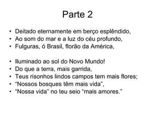 Parte 2 Deitado eternamente em berço esplêndido, Ao som do mar e a luz do céu profundo, Fulguras, ó Brasil, florão da América, Iluminado ao sol do Novo Mundo! Do que a terra, mais garrida, Teus risonhos lindos campos tem mais flores; “ Nossos bosques têm mais vida”, “ Nossa vida” no teu seio “mais amores.” 