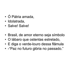 Ó Pátria amada, Idolatrada, Salve! Salve! Brasil, de amor eterno seja símbolo O lábaro que ostentas estrelado, E diga o verde-louro dessa flâmula -“Paz no futuro glória no passado.” 