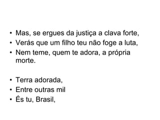Mas, se ergues da justiça a clava forte, Verás que um filho teu não foge a luta, Nem teme, quem te adora, a própria morte. Terra adorada, Entre outras mil És tu, Brasil, 