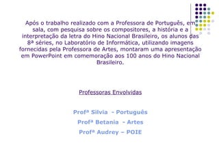 Após o trabalho realizado com a Professora de Português, em sala, com pesquisa sobre os compositores, a história e a interpretação da letra do Hino Nacional Brasileiro, os alunos das 8ª séries, no Laboratório de Informática, utilizando imagens fornecidas pela Professora de Artes, montaram uma apresentação em PowerPoint em comemoração aos 100 anos do Hino Nacional Brasileiro. Professoras Envolvidas Profª Silvia  - Português Profª Betania  - Artes Profª Audrey – POIE 