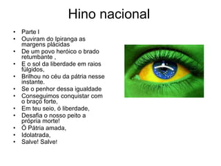 Hino nacional Parte l Ouviram do Ipiranga as margens plácidas De um povo heróico o brado retumbante , E o sol da liberdade em raios fúlgidos, Brilhou no céu da pátria nesse instante. Se o penhor dessa igualdade Conseguimos conquistar com o braço forte, Em teu seio, ó liberdade, Desafia o nosso peito a própria morte! Ó Pátria amada, Idolatrada, Salve! Salve ! 