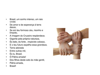 Brasil, um sonho intenso, um raio vívido  De amor e de esperança à terra desce, Se em teu formoso céu, risonho e límpido, A imagem do Cruzeiro resplandece. Gigante pela própria natureza, És belo, és forte , impávido colosso, E o teu futuro espelha essa grandeza. Terra adorada Entre outras mil, És tu, Brasil, Ó Pátria amada! Dos filhos deste solo és mãe gentil, Pátria amada, Brasil! 