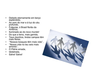 Deitado eternamente em berço esplendido, Ao som do mar e à luz do céu profundo, Fulguras, ó Brasil florão da América, Iluminado ao do novo mundo! Do que a terra, mais garrida, Teus risonhos, lindos campos têm mais flores; ‘’ Nossos bosques têm mais vida’’, ‘’ Nossa vida no teu seio mais amores’’. Ó Pátria amada, Idolatrada, Salve! Salve! 