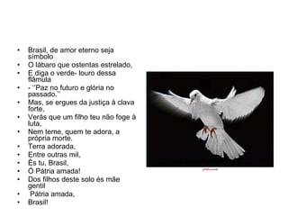 Brasil, de amor eterno seja símbolo O lábaro que ostentas estrelado, E diga o verde- louro dessa flâmula - ‘’Paz no futuro e glória no passado.’’ Mas, se ergues da justiça à clava forte, Verás que um filho teu não foge à luta, Nem teme, quem te adora, a própria morte. Terra adorada, Entre outras mil, És tu, Brasil, Ó Pátria amada! Dos filhos deste solo és mãe gentil Pátria amada,  Brasil! 