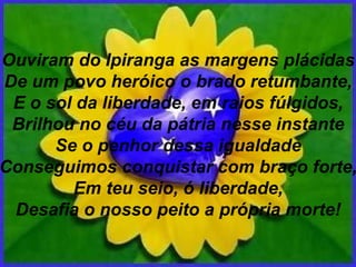 Ouviram do Ipiranga as margens plácidas De um povo heróico o brado retumbante, E o sol da liberdade, em raios fúlgidos, Brilhou no céu da pátria nesse instante Se o penhor dessa igualdade Conseguimos conquistar com braço forte, Em teu seio, ó liberdade, Desafia o nosso peito a própria morte! 