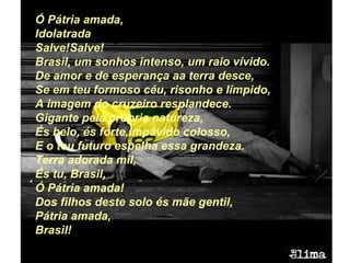 Ó Pátria amada, Idolatrada Salve!Salve! Brasil, um sonhos intenso, um raio vívido. De amor e de esperança aa terra desce, Se em teu formoso céu, risonho e límpido, A imagem do cruzeiro resplandece. Gigante pela própria natureza, És belo, és forte,impávido colosso, E o teu futuro espelha essa grandeza. Terra adorada mil, És tu, Brasil, Ó Pátria amada! Dos filhos deste solo és mãe gentil, Pátria amada, Brasil! 