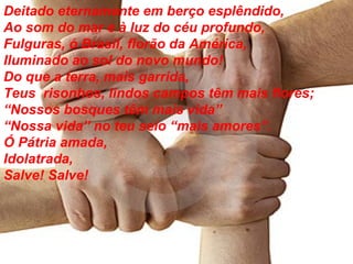 Deitado eternamente em berço esplêndido, Ao som do mar e à luz do céu profundo, Fulguras, ó Brasil, florão da América, Iluminado ao sol do novo mundo! Do que a terra, mais garrida, Teus  risonhos, lindos campos têm mais flores; “ Nossos bosques têm mais vida” “ Nossa vida” no teu seio “mais amores”. Ó Pátria amada, Idolatrada, Salve! Salve! 