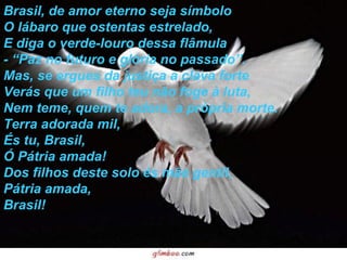 Brasil, de amor eterno seja símbolo O lábaro que ostentas estrelado, E diga o verde-louro dessa flâmula - “Paz no futuro e glória no passado”. Mas, se ergues da justiça a clava forte Verás que um filho teu não foge à luta, Nem teme, quem te adora, a própria morte. Terra adorada mil, És tu, Brasil, Ó Pátria amada! Dos filhos deste solo és mãe gentil, Pátria amada, Brasil! 