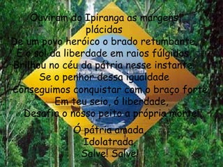 Ouviram do Ipiranga as margens plácidas De um povo heróico o brado retumbante, E o sol da liberdade em raios fúlgidos, Brilhou no céu da pátria nesse instante. Se o penhor dessa igualdade Conseguimos conquistar com o braço forte, Em teu seio, ó liberdade, Desafia o nosso peito a própria morte! Ó pátria amada, Idolatrada, Salve! Salve! 