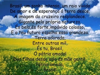 Brasil, um sonho intenso, um raio vívido De amor e de esperança á terra desce, A imagem do cruzeiro resplandece. Gigante pela própria natureza, És belo,és forte,impávido colosso, E o teu futuro espelha essa grandeza. Terra adorada, Entre outras mil, És tu, Brasil, Ó pátria amada! Dos filhos desse solo és mãe gentil  Pátria amada, Brasil! 