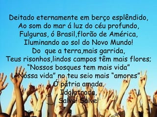 Deitado eternamente em berço esplêndido, Ao som do mar á luz do céu profundo, Fulguras, ó Brasil,florão de América, Iluminando ao sol do Novo Mundo! Do  que a terra,mais garrida, Teus risonhos,lindos campos têm mais flores; “ Nossos bosques tem mais vida” “ Nossa vida” no teu seio mais “amores”. Ó pátria amada. Idolatrada, Salve! Salve! 