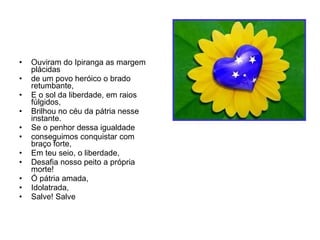 Ouviram do Ipiranga as margem plácidas  de um povo heróico o brado retumbante,  E o sol da liberdade, em raios fúlgidos, Brilhou no céu da pátria nesse instante. Se o penhor dessa igualdade conseguimos conquistar com braço forte, Em teu seio, o liberdade, Desafia nosso peito a própria morte! Ó pátria amada, Idolatrada, Salve! Salve 