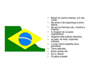 Brasil um sonho intenso, um raio vivido De amor e de esperança a terra desce, Se em eu formoso céu, risonho e límpido, A imagem do cruzeiro resplandece. Gigante pela própria natureza, es belo, es forte, impávido colosso, e o teu futuro espelha essa grandeza. Terra adorada, Entre outras mil,  Es tu, Brasil, Ó pátria amada! 