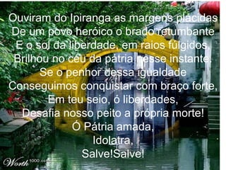 Ouviram do Ipiranga as margens plácidas De um povo heróico o brado retumbante E o sol da liberdade, em raios fúlgidos, Brilhou no céu da pátria nesse instante. Se o penhor dessa igualdade Conseguimos conquistar com braço forte, Em teu seio, ó liberdades, Desafia nosso peito a própria morte! Ó Pátria amada, Idolatra, Salve!Salve! 