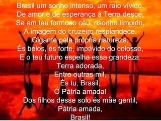 Brasil um sonho intenso, um raio vívido. De amor e de esperança á Terra desce, Se em teu formoso céu, risonho límpido, A imagem do cruzeiro resplandece. Gigante pela própria natureza, És belos, és forte, impávido do colosso, E o teu futuro espelha essa grandeza. Terra adorada, Entre outras mil, És tu, Brasil, Ó Pátria amada! Dos filhos desse solo és mãe gentil, Pátria amada, Brasil! 