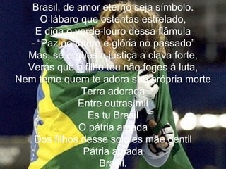 Brasil, de amor eterno seja símbolo. O lábaro que ostentas estrelado, E diga o verde-louro dessa flâmula - “Paz no futuro e glória no passado” Mas, se ergues a justiça a clava forte, Verás que o filho teu não foges á luta, Nem teme quem te adora sua própria morte Terra adorada Entre outras mil Es tu Brasil O pátria amada Dos filhos desse solo es mãe gentil Pátria amada Brasil. 