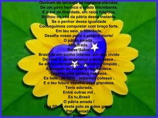 Ouviram do Ipiranga as margens plácidas  De um povo heróico o brado retumbante, E o sol da liberdade, em raios fulgidos, Brilhou no céu da pátria desse instante. Se o penhor dessa igualdade Conseguimos conquistar com braço forte, Em teu seio, o liberdade, Desafia nosso peito a própria morte! O pátria amada , Idolatrada,  Salve!Salve! Brasil de um sonho intenso ,um raio vivido De amor e de esperança a terra desce , Se em teu formoso céu ,risonho e límpido , A imagem do cruzeiro resplandece. Gigante pela própria natureza, Es belo , es forte , impávido colosso , E o teu futuro espelha essa grandeza. Terra adorada, Entre outras mil , Es tu,Brasil O pátria amada ! Dos filhos deste solo es mães gentil , Pátria amada, Brasil! 
