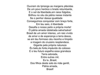 Ouviram do Ipiranga as margens plácidas De um povo heróico o brado retumbante, E o sol da liberdade,em raios fúlgidos, Brilhou no céu da pátria nesse instante Se o penhor dessa igualdade  Conseguimos conquistar com braço forte, Em teu seio, ó liberdade  Desafia o nosso peito a própria morte! Ó pátria amada idolatrada salve!salve! Brasil de um amor intenso, um raio vívido  de amor e de esperança a terra desce, se em teu formoso céu risonho e límpido a imagem do cruzeiro resplandece. Gigante pela própria natureza És belo,és forte,impávido do colosso E o teu futuro espelha essa grandeza Terra adorada,  Entre outras mil, Es tu ,Brasil, Dos filhos deste solo és mãe gentil, Pátria amada, Brasil! 