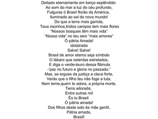 Deitado eternamente em berço esplêndido  Ao som do mar a luz do céu profundo, Fulguras ó Brasil florão da América,  Iluminado ao sol do novo mundo! Do que a terra mais garrida, Teus risonhos,lindos campos tem mais flores “Nossos bosques têm mais vida” “Nossa vida” no teu seio “mais amores” Ó pátria Amada! idolatrada Salve! Salve! Brasil de amor eterno seja símbolo O lábaro que ostentas estrelados, E diga o verde-louro dessa flâmula -‘paz no futuro e gloria no passado.” Mas, se ergues da justiça a clava forte, Verás que o filho teu não foge a luta, Nem teme,quem te adora, a própria morte. Terra adorada,  Entre outras mil És tu Brasil  Ó pátria amada! Dos filhos deste solo és mãe gentil, Pátria amada, Brasil! 