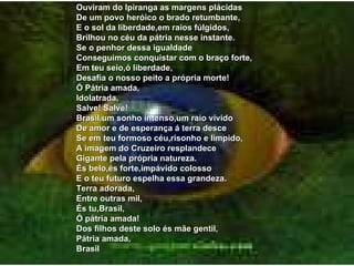 Ouviram do Ipiranga as margens plácidas De um povo heróico o brado retumbante, E o sol da liberdade,em raios fúlgidos, Brilhou no céu da pátria nesse instante. Se o penhor dessa igualdade Conseguimos conquistar com o braço forte, Em teu seio,ó liberdade, Desafia o nosso peito a própria morte! Ó Pátria amada, Idolatrada, Salve! Salve! Brasil,um sonho intenso,um raio vívido De amor e de esperança á terra desce Se em teu formoso céu,risonho e límpido, A imagem do Cruzeiro resplandece Gigante pela própria natureza. És belo,és forte,impávido colosso E o teu futuro espelha essa grandeza. Terra adorada, Entre outras mil, És tu,Brasil, Ó pátria amada! Dos filhos deste solo és mãe gentil, Pátria amada, Brasil 