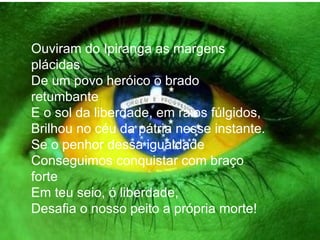 Ouviram do Ipiranga as margens plácidas De um povo heróico o brado retumbante E o sol da liberdade, em raios fúlgidos, Brilhou no céu da pátria nesse instante. Se o penhor dessa igualdade Conseguimos conquistar com braço forte Em teu seio, ó liberdade, Desafia o nosso peito a própria morte! 