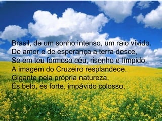 Brasil, de um sonho intenso, um raio vívido. De amor e de esperança a terra desce, Se em teu formoso céu, risonho e límpido. A imagem do Cruzeiro resplandece. Gigante pela própria natureza, És belo, és forte, impávido colosso, 