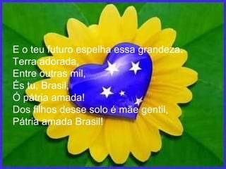E o teu futuro espelha essa grandeza. Terra adorada, Entre outras mil, És tu, Brasil, Ó pátria amada! Dos filhos desse solo é mãe gentil, Pátria amada Brasil! 