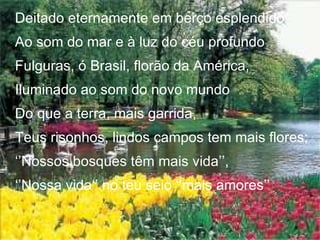 Deitado eternamente em berço esplendido Ao som do mar e à luz do céu profundo Fulguras, ó Brasil, florão da América, Iluminado ao som do novo mundo Do que a terra, mais garrida, Teus risonhos, lindos campos tem mais flores; ‘’ Nossos bosques têm mais vida’’, ‘’ Nossa vida‘’ no teu seio ‘’mais amores’’ 