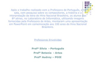 Após o trabalho realizado com a Professora de Português, em sala, com pesquisa sobre os compositores, a história e a interpretação da letra do Hino Nacional Brasileiro, os alunos das 8ª séries, no Laboratório de Informática, utilizando imagens fornecidas pela Professora de Artes, montaram uma apresentação em PowerPoint em comemoração aos 100 anos do Hino Nacional Brasileiro. Professoras Envolvidas Profª Silvia  - Português Profª Betania  - Artes Profª Audrey – POIE 