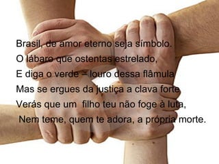 Brasil, de amor eterno seja símbolo. O lábaro que ostentas estrelado, E diga o verde – louro dessa flâmula Mas se ergues da justiça a clava forte Verás que um  filho teu não foge à luta, Nem teme, quem te adora, a própria morte. 