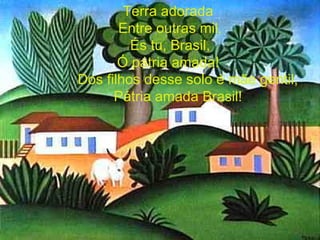 Terra adorada Entre outras mil, És tu, Brasil, Ó pátria amada! Dos filhos desse solo é mãe gentil, Pátria amada Brasil! 
