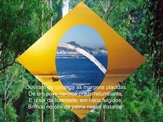 Ouviram do Ipiranga as margens plácidas De um povo heróico prado retumbante, E o sol da liberdade, em raios fulgidos, Brilhou no céu da pátria nesse instante . 
