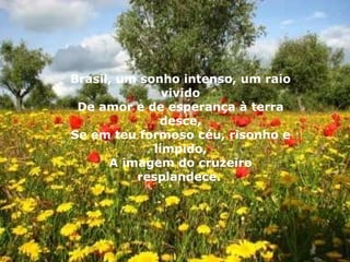 Brasil, um sonho intenso, um raio vivido De amor e de esperança à terra desce, Se em teu formoso céu, risonho e límpido, A imagem do cruzeiro resplandece.   