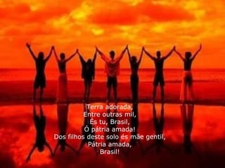 Terra adorada, Entre outras mil, És tu, Brasil, Ó pátria amada! Dos filhos deste solo és mãe gentil, Pátria amada, Brasil! 