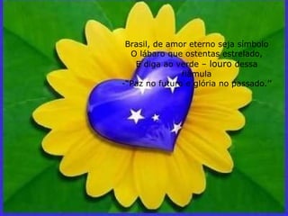 Brasil, de amor eterno seja símbolo O lábaro que ostentas estrelado, E diga ao verde –  louro  dessa flâmula -“Paz no futuro e glória no passado.’’ 