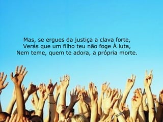 Mas, se ergues da justiça a clava forte, Verás que um filho teu não foge À luta, Nem teme, quem te adora, a própria morte. 