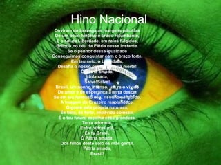 Hino Nacional Ouviram do Ipiranga as margens plácidas De um povo heróico o brado retumbante, E o sol da Liberdade, em raios fúlgidos, Brilhou no céu da Pátria nesse instante. Se o penhor dessa igualdade Conseguimos conquistar com o braço forte, Em teu seio, ó Liberdade, Desafia o nosso peito a própria morte! Ó Pátria amada, Idolatrada, Salve!Salve! Brasil, um sonho intenso, um raio vívido De amor e de esperança à terra desce, Se em teu formoso céu, risonho e límpido, A imagem do Cruzeiro resplandece. Gigante pela própria natureza, És belo, és forte, impávido colosso, E o teu futuro espelha essa grandeza. Terra adorada, Entre outras mil, És tu Brasil, Ó Pátria amada! Dos filhos deste solo és mãe gentil, Pátria amada, Brasil! 
