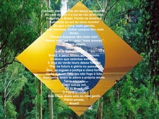 Deitado eternamente em berço esplêndido, Ao som do mar e a luz do céu profundo, Fulguras, ó Brasil, Florão da América, Iluminado ao sol do novo mundo! Do que a terra, mais garrida, Teus risonhos, lindos campos têm mais flores; “ Nossos bosques têm mais vida”, “ Nossa vida” no teu seio “mais amores”. Ó Pátria amada, Idolatrada, Salve!Salve! Brasil, e amor eterno seja símbolo. O lábaro que ostentas estrelado, E diga ao verde louro dessa flâmula _ “Paz no futuro e glória no passado.” Mas, se ergues a justiça a clava forte, Verás que um filho teu não foge à luta, Nem teme, quem te adora a própria morte. Terra adorada Entre outras mil, És tu Brasil, Ó Pátria amada! Dos filhos deste solo és mãe gentil, Pátria amada, Brasil! 
