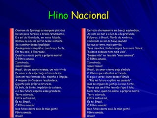 Hino   Nacional Ouviram do Ipiranga as margens plácidas De um povo heróico o brado retumbante, E o sol da liberdade, em raios fulgido, Brilhou no céu da pátria nesse instante. Se o penhor dessa igualdade Conseguimos conquistar com braço forte, Em teu seio, ó liberdade, Desafia o nosso peito a própria morte! Ó Pátria amada, Idolatrada, Salve! Salve! Brasil, de um sonho intenso, um raio vívido De amor e de esperança à terra desce, Sem em teu formoso céu, risonho e límpido, A imagem do Cruzeiro resplandece. Gigante pela própria natureza, És belo, és forte, impávido do colosso, e o teu futuro espelha essa grandeza. Terra adorada, Entre outras mil, És tu, Brasil, Ó Pátria amada! Dos filhos deste solo és mãe gentil, Pátria amada, Brasil! Deitado eternamente em berço esplendido, Ao som do mar e a luz do céu profundo, Fulguras, ó Brasil, Florão da América, Iluminado ao sol do Novo Mundo! Do que a terra, mais garrida, Teus risonhos, lindos campos tem mais flores; “ Nossos bosques tem mais vida”, “ Nossa vida” no teu seio “mais amores”. Ó Pátria amada, Idolatrada, Salve! Salve! Brasil, de amor eterno seja símbolo O lábaro que ostentas estrelado, E diga o verde-louro dessa flâmula - “Paz no futuro e glória no passado”. Mas se ergues da justiça à clava forte, Veras que um filho teu não foge à luta, Nem teme, quem te adora, a própria morte. Terra adorada, Entre outras mil, És tu, Brasil, Ó Pátria amada! Dos filhos deste solo és mãe gentil, Pátria amada, Brasil!  