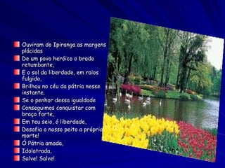 Ouviram do Ipiranga as margens plácidas De um povo heróico o brado retumbante, E o sol da liberdade, em raios fulgido, Brilhou no céu da pátria nesse instante. Se o penhor dessa igualdade Conseguimos conquistar com braço forte, Em teu seio, ó liberdade, Desafia o nosso peito a própria morte! Ó Pátria amada, Idolatrada, Salve! Salve! 
