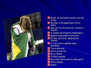 Brasil, de um sonho intenso, um raio vívido De amor e de esperança à terra desce, Sem em teu formoso céu, risonho e límpido, A imagem do Cruzeiro resplandece. Gigante pela própria natureza, És belo, és forte, impávido do colosso, e o teu futuro espelha essa grandeza. Terra adorada, Entre outras mil, És tu, Brasil, Ó Pátria amada! Dos filhos deste solo és mãe gentil, Pátria amada, Brasil! 