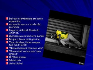 Deitado eternamente em berço esplendido, Ao som do mar e a luz do céu profundo, Fulguras, ó Brasil, Florão da América, Iluminado ao sol do Novo Mundo! Do que a terra, mais garrida, Teus risonhos, lindos campos tem mais flores; “ Nossos bosques tem mais vida”, “ Nossa vida” no teu seio “mais amores”. Ó Pátria amada, Idolatrada, Salve! Salve! 