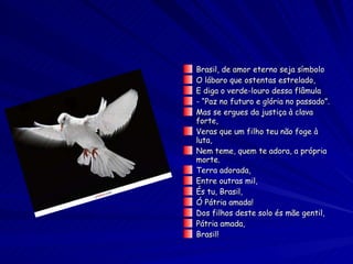 Brasil, de amor eterno seja símbolo O lábaro que ostentas estrelado, E diga o verde-louro dessa flâmula - “Paz no futuro e glória no passado”. Mas se ergues da justiça à clava forte, Veras que um filho teu não foge à luta, Nem teme, quem te adora, a própria morte. Terra adorada, Entre outras mil, És tu, Brasil, Ó Pátria amada! Dos filhos deste solo és mãe gentil, Pátria amada, Brasil!  