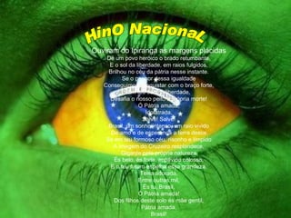 HinO NacionaL Ouviram do Ipiranga as margens plácidas De um povo heróico o brado retumbante, E o sol da liberdade, em raios fulgidos, Brilhou no céu da pátria nesse instante. Se o penhor dessa igualdade Conseguimos conquistar com o braço forte, Em teu seio, ó liberdade, Desafia o nosso peito a própria morte! Ó Pátria amada, Idolatrada, Salve! Salve! Brasil, um sonho intenso, um raio vivido De amo e de esperança a terra desce Se em teu formoso céu, risonho e límpido A imagem do Cruzeiro resplandece, Gigante pela própria natureza És belo, és forte, impávido colosso, E o teu futuro espelha essa grandeza. Terra adorada, Entre outras mil, És tu, Brasil, Ó Pátria amada! Dos filhos deste solo és mãe gentil, Pátria amada, Brasil! 