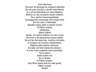 Hino Nacional Ouviram do Ipiranga as margens plácidas De um povo heróico o brado retumbante, E o sol da liberdade em raios fúlgidos, Brilhou no céu da pátria nesse instante. Se o penhor dessa igualdade Conseguimos conquistar com braço forte, Em teu seio, ó liberdade, Desafia nosso peito a própria morte! Ó Pátria amada, Idolatrada, Salva! Salve! Brasil, um sonho intenso um raio vívido De amor e de esperança à terra desde, Se em teu formoso céu, risonho e límpido, A imagem do Cruzeiro resplandece. Gigante pela própria natureza,  És belo, és forte impávido colosso, E o teu futuro espelha essa grandeza. Terra adora, Entre outras mil, És tu, Brasil, Ó Pátria amada ! Dos filhos deste solo és mãe gentil, Pátria amada, Brasil! 