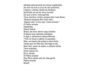 Deitado eternamente em berço esplêndido, Ao som do mar e a luz do céu profundo, Fulgura, ó Brasil, florão da América, Iluminado ao sol do novo mundo! Do que a terra, mais garrida, Teus risonhos, lindos campos têm mais flores; “ Nossos bosques têm mais vida”, “ Nossa vida” no teu seio “mais amores.” Ó Pátria amada, Idolatrada, Salve! Salve! Brasil, de amor eterno seja símbolo O lábaro que ostentas estrelado, E diga o verde-louro dessa flâmula -“Paz no futuro e glória no passado.” Mas, se ergues da justiça a clava forte, Verás que um filho teu não foge a luta, Nem tem, quem te adora, a própria morte. Terra adorada, Entre outras mil , És tu, Brasil, Ó Pátria amada! Dos filhos deste solo és mãe gentil, Pátria amada, Brasil! 