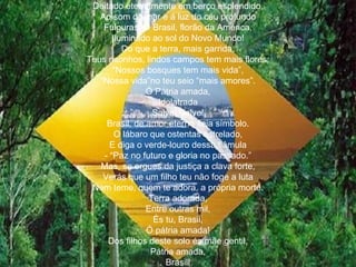 Deitado eternamente em berço esplendido, Ao som do mar e á luz do céu profundo Fulguras. Ó Brasil, florão da América, Iluminado ao sol do Novo Mundo! Do que a terra, mais garrida, Teus risonhos, lindos campos tem mais flores; “ Nossos bosques tem mais vida”, “ Nossa vida”no teu seio “mais amores”. Ó Pátria amada, Idolatrada Salve! Salve! Brasil, de amor eterno seja símbolo. O lábaro que ostentas estrelado, E diga o verde-louro dessa flâmula - “Paz no futuro e gloria no passado.” Mas, se ergues da justiça a clava forte, Verás que um filho teu não foge a luta Nem teme, quem te adora, a própria morte. Terra adorada, Entre outras mil, És tu, Brasil, Ó pátria amada! Dos filhos deste solo és mãe gentil, Pátria amada, Brasil! 