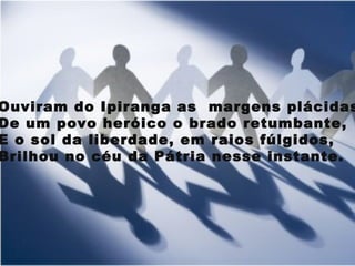 Ouviram do Ipiranga as  margens plácidas  De um povo heróico o brado retumbante, E o sol da liberdade, em raios fúlgidos, Brilhou no céu da Pátria nesse instante. 