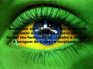 Brasil, um sonho intenso, um raio vívido De amor e esperança à terra desce Se em teu formoso céu, risonho e límpido, A imagem do Cruzeiro resplandece. 